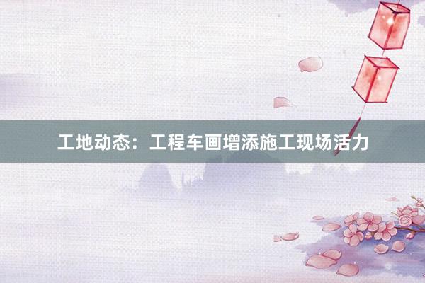 工地动态：工程车画增添施工现场活力