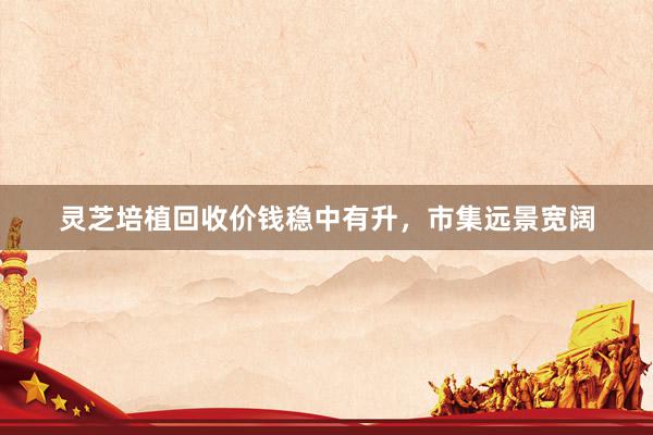 灵芝培植回收价钱稳中有升，市集远景宽阔