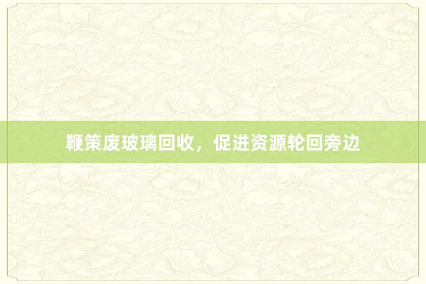 鞭策废玻璃回收，促进资源轮回旁边