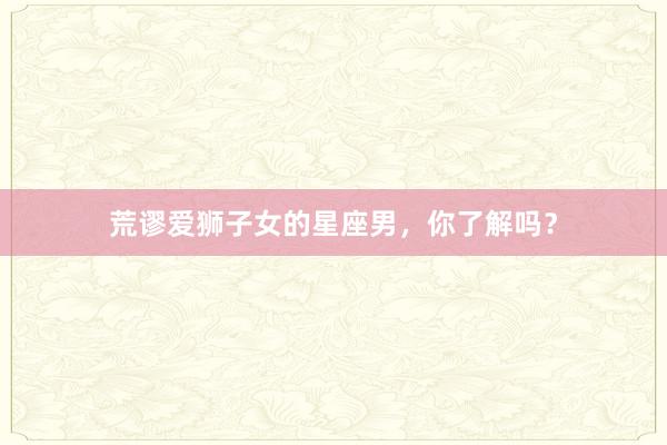 荒谬爱狮子女的星座男，你了解吗？