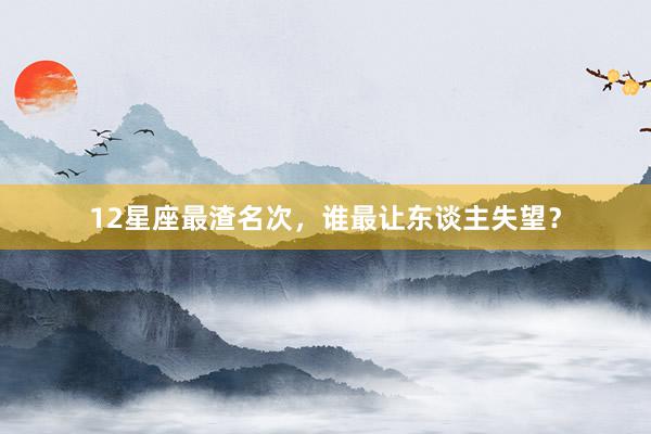 12星座最渣名次，谁最让东谈主失望？