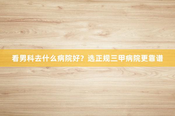 看男科去什么病院好？选正规三甲病院更靠谱